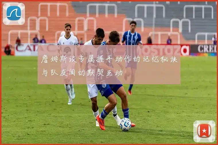 詹姆斯谈专属握手动作的记忆秘诀与队友间的默契互动