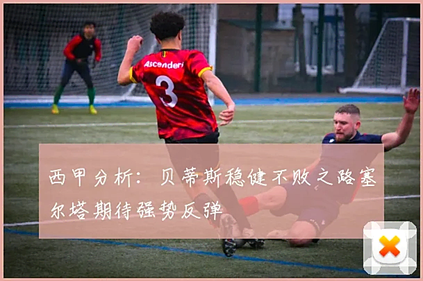 西甲分析：贝蒂斯稳健不败之路塞尔塔期待强势反弹