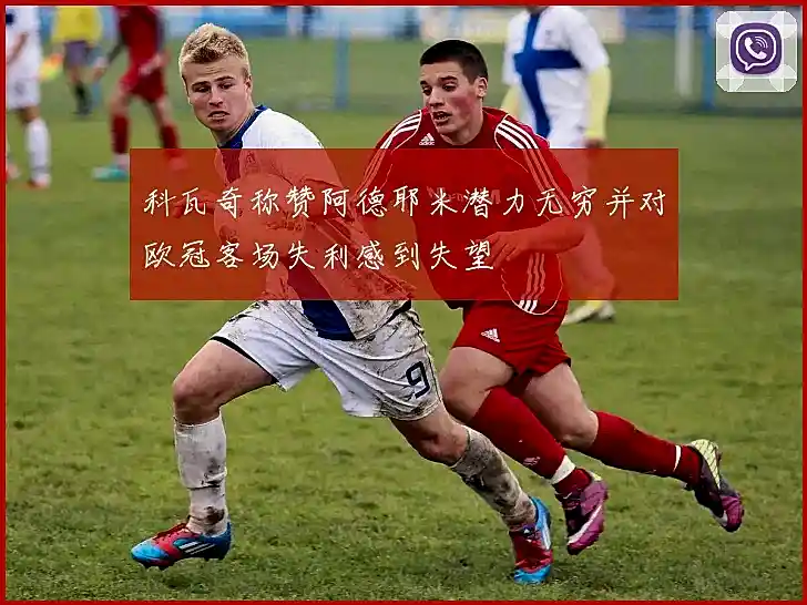科瓦奇称赞阿德耶米潜力无穷并对欧冠客场失利感到失望